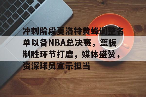 冲刺阶段夏洛特黄蜂调整名单以备NBA总决赛，篮板制胜环节打磨，媒体盛赞，资深球员宣示担当的简单介绍-kaiyun