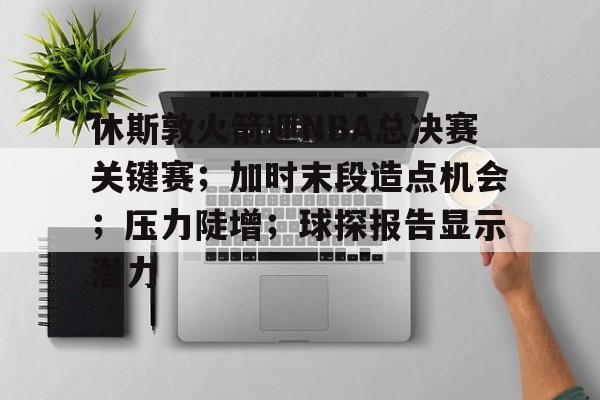 休斯敦火箭迎NBA总决赛关键赛；加时末段造点机会；压力陡增；球探报告显示潜力的简单介绍-篮球赛事
