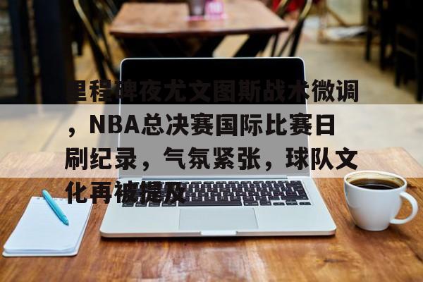 包含里程碑夜尤文图斯战术微调，NBA总决赛国际比赛日刷纪录，气氛紧张，球队文化再被提及的词条-OD Sports